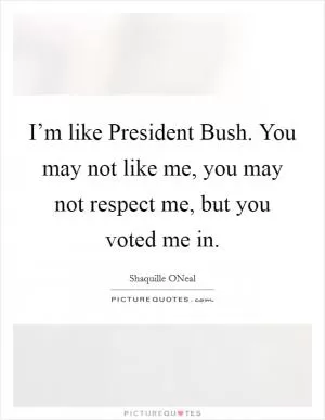 I’m like President Bush. You may not like me, you may not respect me, but you voted me in Picture Quote #1