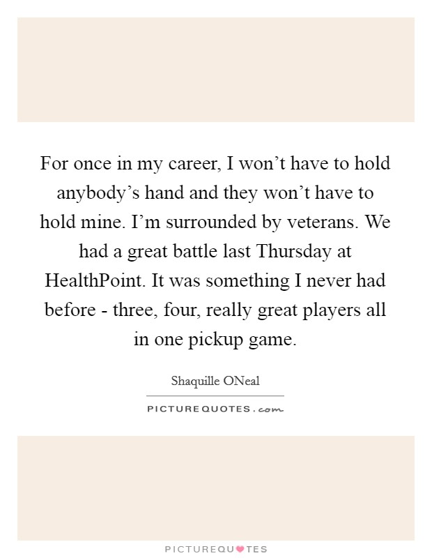 For once in my career, I won't have to hold anybody's hand and they won't have to hold mine. I'm surrounded by veterans. We had a great battle last Thursday at HealthPoint. It was something I never had before - three, four, really great players all in one pickup game Picture Quote #1