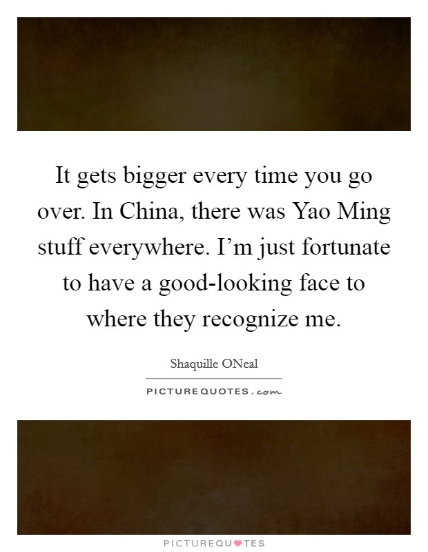 It gets bigger every time you go over. In China, there was Yao Ming stuff everywhere. I'm just fortunate to have a good-looking face to where they recognize me Picture Quote #1