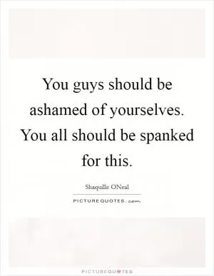 You guys should be ashamed of yourselves. You all should be spanked for this Picture Quote #1