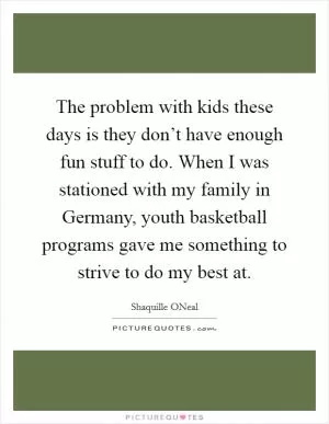 The problem with kids these days is they don’t have enough fun stuff to do. When I was stationed with my family in Germany, youth basketball programs gave me something to strive to do my best at Picture Quote #1