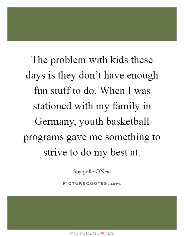 The problem with kids these days is they don't have enough fun stuff to do. When I was stationed with my family in Germany, youth basketball programs gave me something to strive to do my best at Picture Quote #1