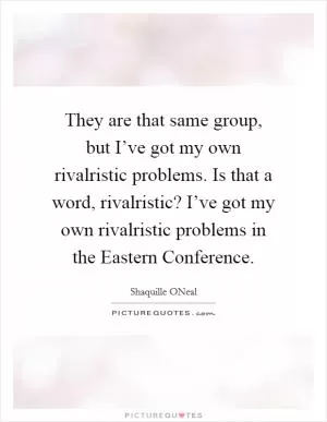 They are that same group, but I’ve got my own rivalristic problems. Is that a word, rivalristic? I’ve got my own rivalristic problems in the Eastern Conference Picture Quote #1