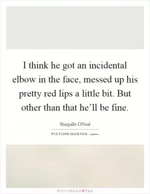 I think he got an incidental elbow in the face, messed up his pretty red lips a little bit. But other than that he’ll be fine Picture Quote #1