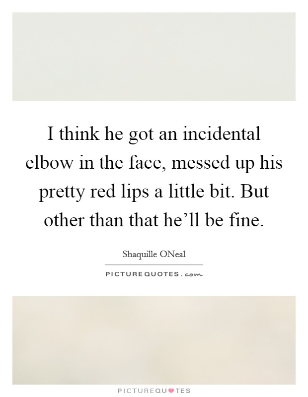 I think he got an incidental elbow in the face, messed up his pretty red lips a little bit. But other than that he'll be fine Picture Quote #1