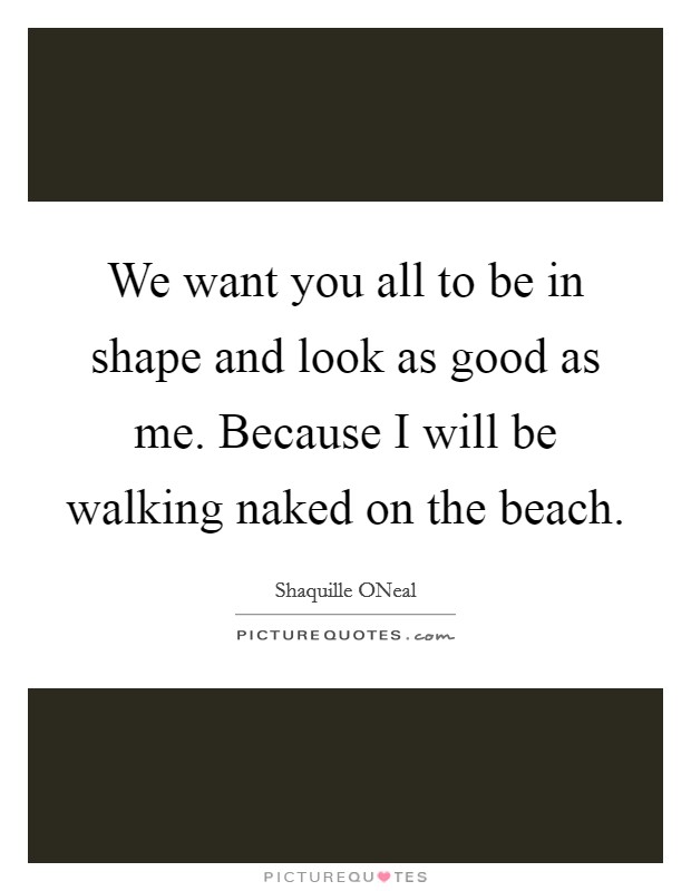 We want you all to be in shape and look as good as me. Because I will be walking naked on the beach Picture Quote #1