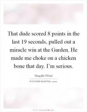 That dude scored 8 points in the last 19 seconds, pulled out a miracle win at the Garden. He made me choke on a chicken bone that day. I’m serious Picture Quote #1
