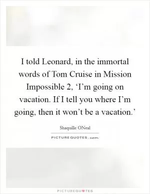 I told Leonard, in the immortal words of Tom Cruise in Mission Impossible 2, ‘I’m going on vacation. If I tell you where I’m going, then it won’t be a vacation.’ Picture Quote #1