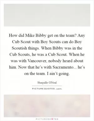 How did Mike Bibby get on the team? Any Cub Scout with Boy Scouts can do Boy Scoutish things. When Bibby was in the Cub Scouts, he was a Cub Scout. When he was with Vancouver, nobody heard about him. Now that he’s with Sacramento... he’s on the team. I ain’t going Picture Quote #1