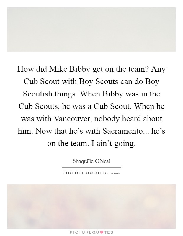How did Mike Bibby get on the team? Any Cub Scout with Boy Scouts can do Boy Scoutish things. When Bibby was in the Cub Scouts, he was a Cub Scout. When he was with Vancouver, nobody heard about him. Now that he's with Sacramento... he's on the team. I ain't going Picture Quote #1