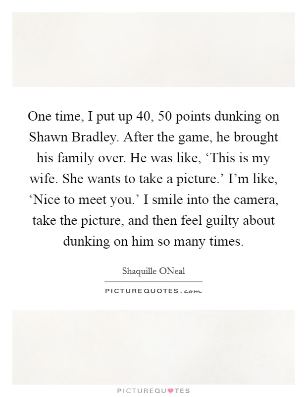 One time, I put up 40, 50 points dunking on Shawn Bradley. After the game, he brought his family over. He was like, ‘This is my wife. She wants to take a picture.' I'm like, ‘Nice to meet you.' I smile into the camera, take the picture, and then feel guilty about dunking on him so many times Picture Quote #1