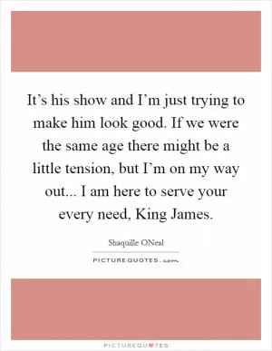 It’s his show and I’m just trying to make him look good. If we were the same age there might be a little tension, but I’m on my way out... I am here to serve your every need, King James Picture Quote #1