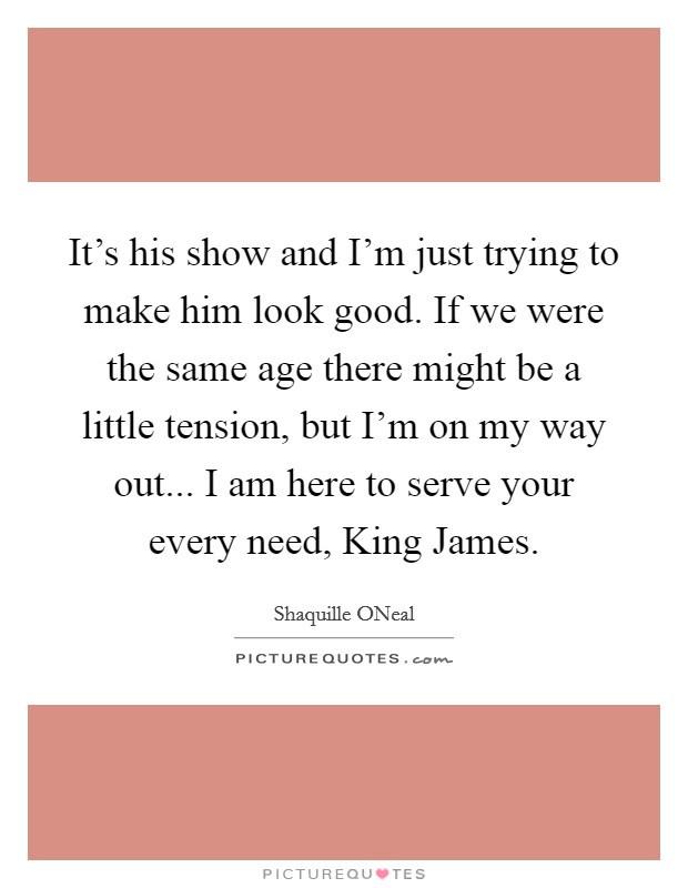 It's his show and I'm just trying to make him look good. If we were the same age there might be a little tension, but I'm on my way out... I am here to serve your every need, King James Picture Quote #1
