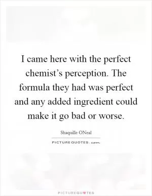 I came here with the perfect chemist’s perception. The formula they had was perfect and any added ingredient could make it go bad or worse Picture Quote #1