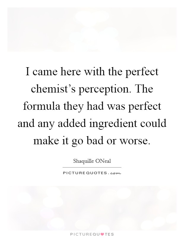 I came here with the perfect chemist's perception. The formula they had was perfect and any added ingredient could make it go bad or worse Picture Quote #1