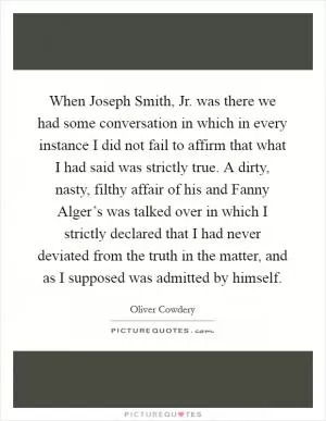 When Joseph Smith, Jr. was there we had some conversation in which in every instance I did not fail to affirm that what I had said was strictly true. A dirty, nasty, filthy affair of his and Fanny Alger’s was talked over in which I strictly declared that I had never deviated from the truth in the matter, and as I supposed was admitted by himself Picture Quote #1