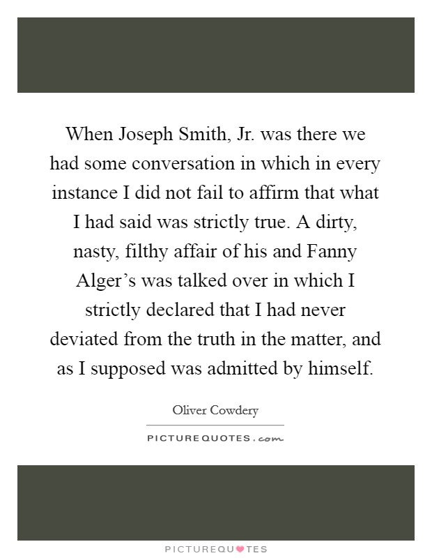 When Joseph Smith, Jr. was there we had some conversation in which in every instance I did not fail to affirm that what I had said was strictly true. A dirty, nasty, filthy affair of his and Fanny Alger's was talked over in which I strictly declared that I had never deviated from the truth in the matter, and as I supposed was admitted by himself Picture Quote #1