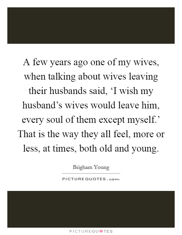 A few years ago one of my wives, when talking about wives leaving their husbands said, ‘I wish my husband's wives would leave him, every soul of them except myself.' That is the way they all feel, more or less, at times, both old and young Picture Quote #1