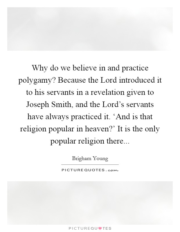 Why do we believe in and practice polygamy? Because the Lord introduced it to his servants in a revelation given to Joseph Smith, and the Lord's servants have always practiced it. ‘And is that religion popular in heaven?' It is the only popular religion there Picture Quote #1