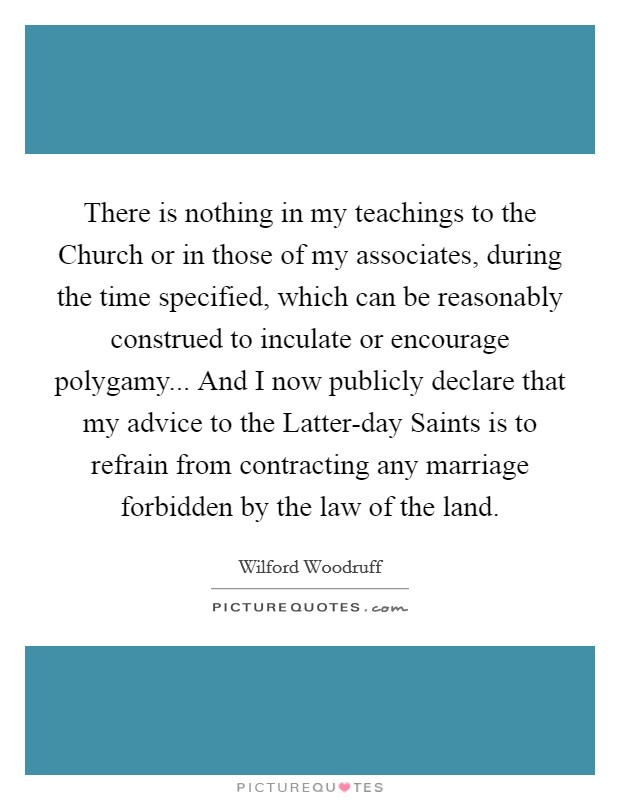 There is nothing in my teachings to the Church or in those of my associates, during the time specified, which can be reasonably construed to inculate or encourage polygamy... And I now publicly declare that my advice to the Latter-day Saints is to refrain from contracting any marriage forbidden by the law of the land Picture Quote #1