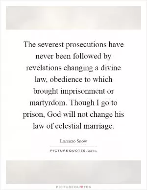 The severest prosecutions have never been followed by revelations changing a divine law, obedience to which brought imprisonment or martyrdom. Though I go to prison, God will not change his law of celestial marriage Picture Quote #1