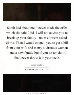 Sarah lied about me. I never made the offer which she said I did. I will not advise you to break up your family - unless it were asked of me. Then I would council you to get a bill from your wife and marry a virtuous woman - and a new family but if you do not do it I shall never throw it in your teeth Picture Quote #1