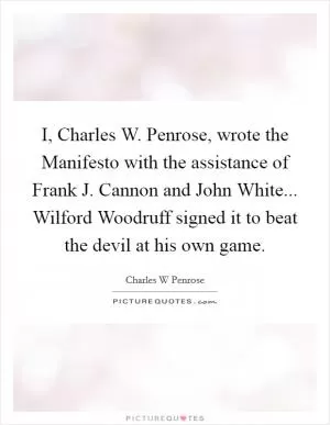 I, Charles W. Penrose, wrote the Manifesto with the assistance of Frank J. Cannon and John White... Wilford Woodruff signed it to beat the devil at his own game Picture Quote #1