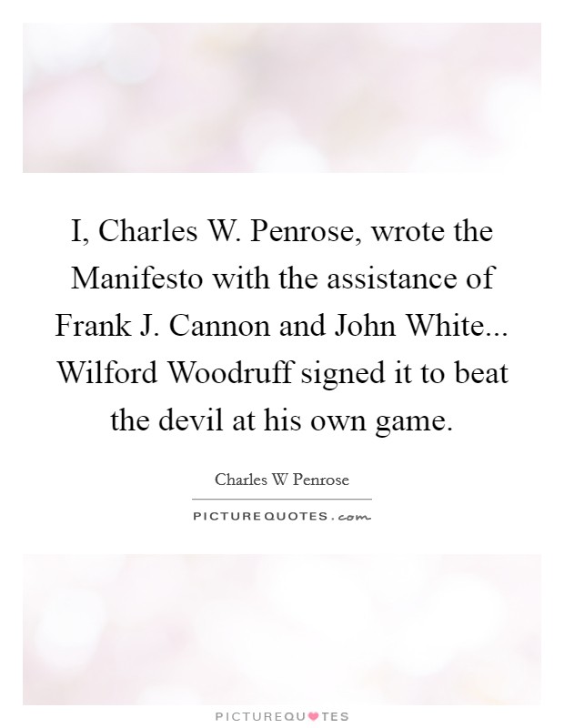 I, Charles W. Penrose, wrote the Manifesto with the assistance of Frank J. Cannon and John White... Wilford Woodruff signed it to beat the devil at his own game Picture Quote #1