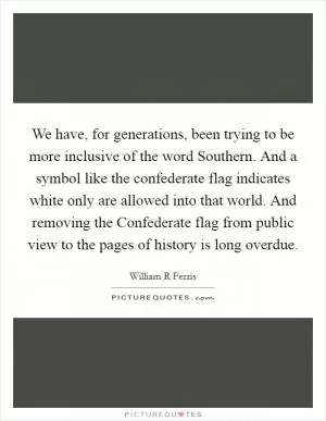 We have, for generations, been trying to be more inclusive of the word Southern. And a symbol like the confederate flag indicates white only are allowed into that world. And removing the Confederate flag from public view to the pages of history is long overdue Picture Quote #1