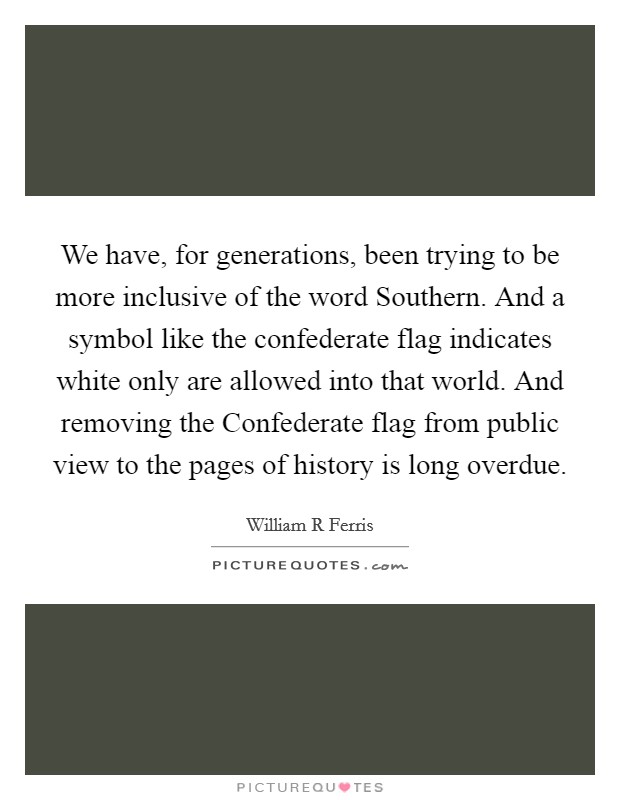 We have, for generations, been trying to be more inclusive of the word Southern. And a symbol like the confederate flag indicates white only are allowed into that world. And removing the Confederate flag from public view to the pages of history is long overdue Picture Quote #1