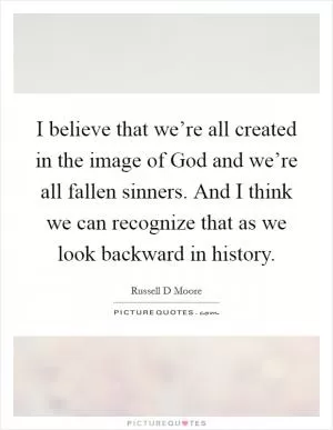I believe that we’re all created in the image of God and we’re all fallen sinners. And I think we can recognize that as we look backward in history Picture Quote #1