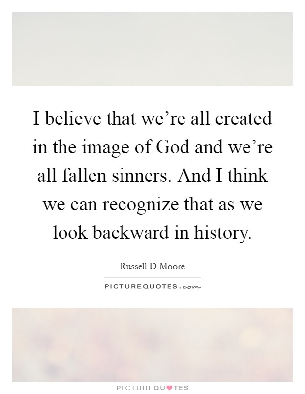 I believe that we're all created in the image of God and we're all fallen sinners. And I think we can recognize that as we look backward in history Picture Quote #1