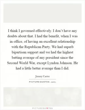 I think I governed effectively. I don’t have any doubts about that. I had the benefit, when I was in office, of having an excellent relationship with the Republican Party. We had superb bipartisan support and we had the highest batting average of any president since the Second World War, except Lyndon Johnson. He had a little better average than I did Picture Quote #1