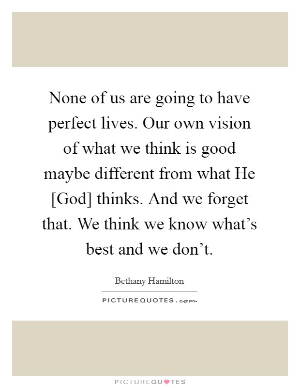 None of us are going to have perfect lives. Our own vision of what we think is good maybe different from what He [God] thinks. And we forget that. We think we know what's best and we don't Picture Quote #1