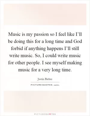 Music is my passion so I feel like I’ll be doing this for a long time and God forbid if anything happens I’ll still write music. So, I could write music for other people. I see myself making music for a very long time Picture Quote #1