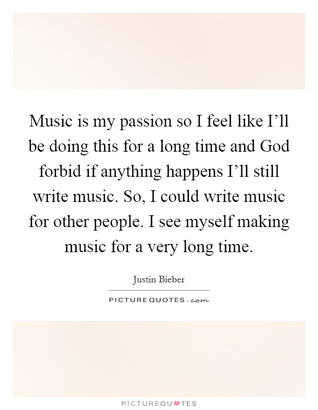 Music is my passion so I feel like I'll be doing this for a long time and God forbid if anything happens I'll still write music. So, I could write music for other people. I see myself making music for a very long time Picture Quote #1