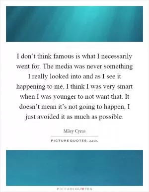 I don’t think famous is what I necessarily went for. The media was never something I really looked into and as I see it happening to me, I think I was very smart when I was younger to not want that. It doesn’t mean it’s not going to happen, I just avoided it as much as possible Picture Quote #1