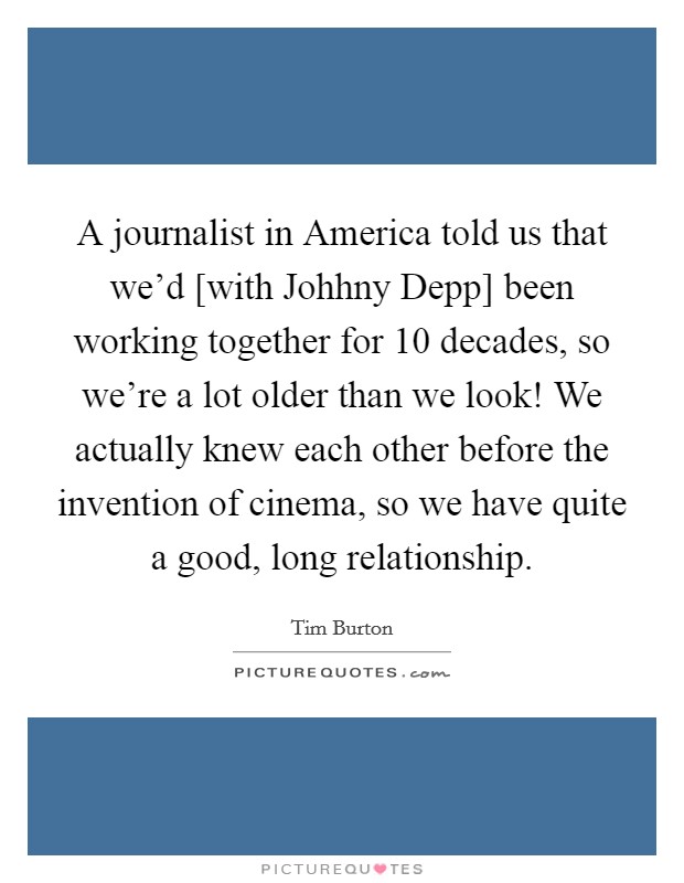 A journalist in America told us that we'd [with Johhny Depp] been working together for 10 decades, so we're a lot older than we look! We actually knew each other before the invention of cinema, so we have quite a good, long relationship Picture Quote #1