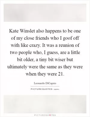 Kate Winslet also happens to be one of my close friends who I goof off with like crazy. It was a reunion of two people who, I guess, are a little bit older, a tiny bit wiser but ultimately were the same as they were when they were 21 Picture Quote #1