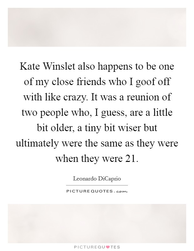 Kate Winslet also happens to be one of my close friends who I goof off with like crazy. It was a reunion of two people who, I guess, are a little bit older, a tiny bit wiser but ultimately were the same as they were when they were 21 Picture Quote #1