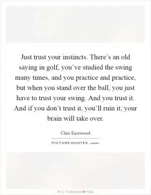 Just trust your instincts. There’s an old saying in golf, you’ve studied the swing many times, and you practice and practice, but when you stand over the ball, you just have to trust your swing. And you trust it. And if you don’t trust it, you’ll ruin it; your brain will take over Picture Quote #1