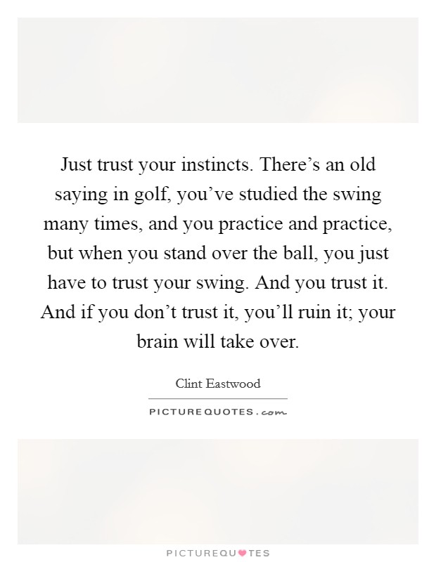 Just trust your instincts. There's an old saying in golf, you've studied the swing many times, and you practice and practice, but when you stand over the ball, you just have to trust your swing. And you trust it. And if you don't trust it, you'll ruin it; your brain will take over Picture Quote #1