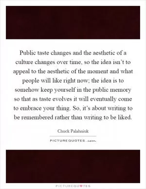 Public taste changes and the aesthetic of a culture changes over time, so the idea isn’t to appeal to the aesthetic of the moment and what people will like right now; the idea is to somehow keep yourself in the public memory so that as taste evolves it will eventually come to embrace your thing. So, it’s about writing to be remembered rather than writing to be liked Picture Quote #1