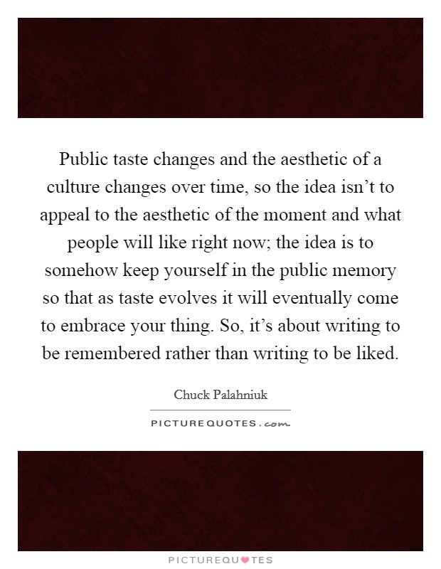 Public taste changes and the aesthetic of a culture changes over time, so the idea isn't to appeal to the aesthetic of the moment and what people will like right now; the idea is to somehow keep yourself in the public memory so that as taste evolves it will eventually come to embrace your thing. So, it's about writing to be remembered rather than writing to be liked Picture Quote #1