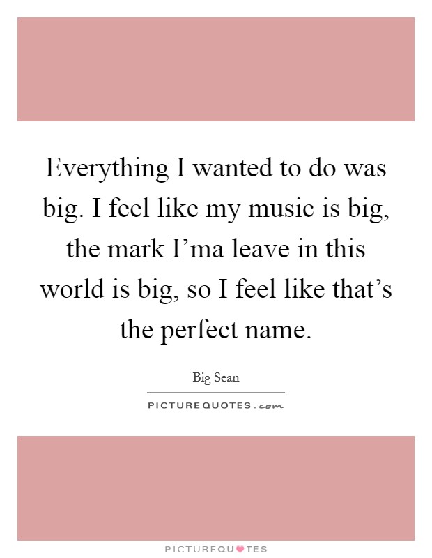 Everything I wanted to do was big. I feel like my music is big, the mark I'ma leave in this world is big, so I feel like that's the perfect name Picture Quote #1