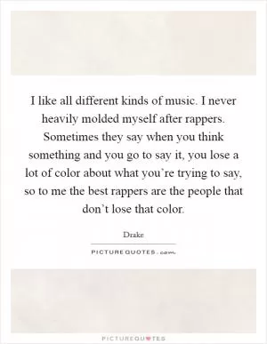 I like all different kinds of music. I never heavily molded myself after rappers. Sometimes they say when you think something and you go to say it, you lose a lot of color about what you’re trying to say, so to me the best rappers are the people that don’t lose that color Picture Quote #1