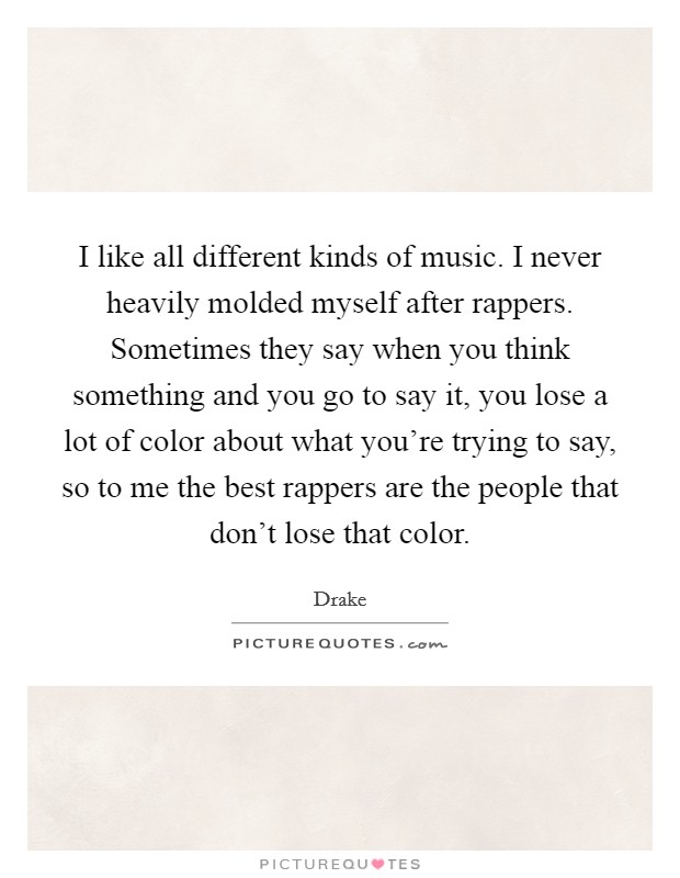 I like all different kinds of music. I never heavily molded myself after rappers. Sometimes they say when you think something and you go to say it, you lose a lot of color about what you're trying to say, so to me the best rappers are the people that don't lose that color Picture Quote #1