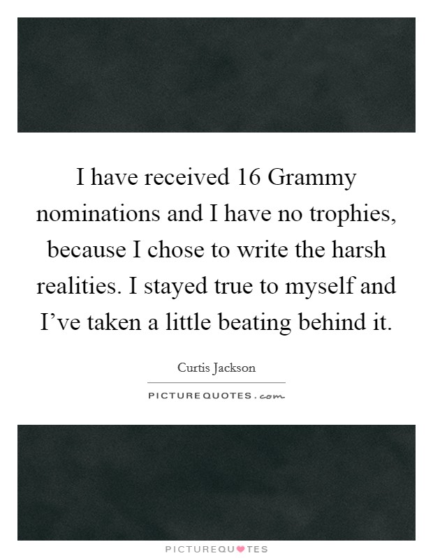 I have received 16 Grammy nominations and I have no trophies, because I chose to write the harsh realities. I stayed true to myself and I've taken a little beating behind it Picture Quote #1