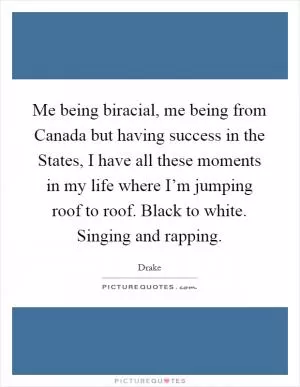 Me being biracial, me being from Canada but having success in the States, I have all these moments in my life where I’m jumping roof to roof. Black to white. Singing and rapping Picture Quote #1