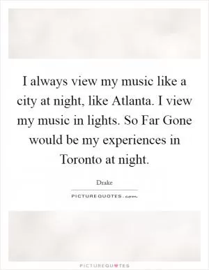 I always view my music like a city at night, like Atlanta. I view my music in lights. So Far Gone would be my experiences in Toronto at night Picture Quote #1